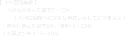 【 ＪＲ函館本線 】
　：大沼公園駅より車で7〜10分
　　　（ 大沼公園駅への送迎は現在いたしておりません ）
　：赤井川駅より車で5分、徒歩15〜20分
　：森駅より車で15〜20分